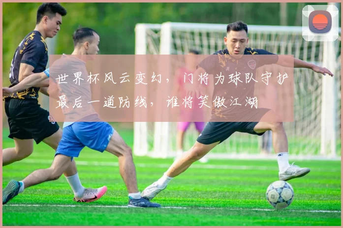 世界杯风云变幻，门将为球队守护最后一道防线，谁将笑傲江湖
