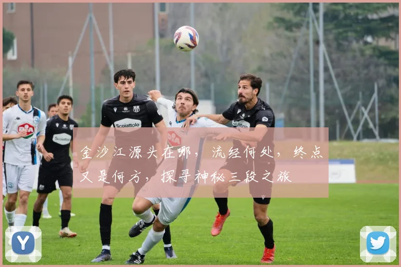 金沙江源头在哪，流经何处，终点又是何方，探寻神秘三段之旅