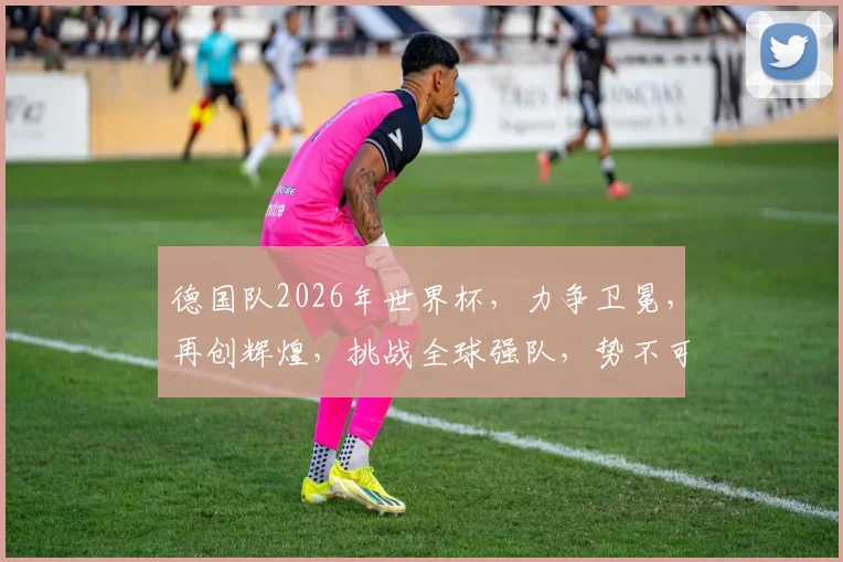德国队2026年世界杯，力争卫冕，再创辉煌，挑战全球强队，势不可挡