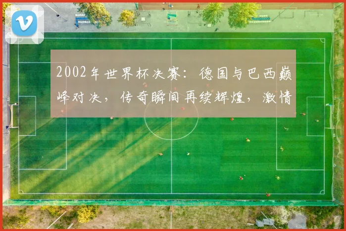 2002年世界杯决赛：德国与巴西巅峰对决，传奇瞬间再续辉煌，激情燃爆绿茵场