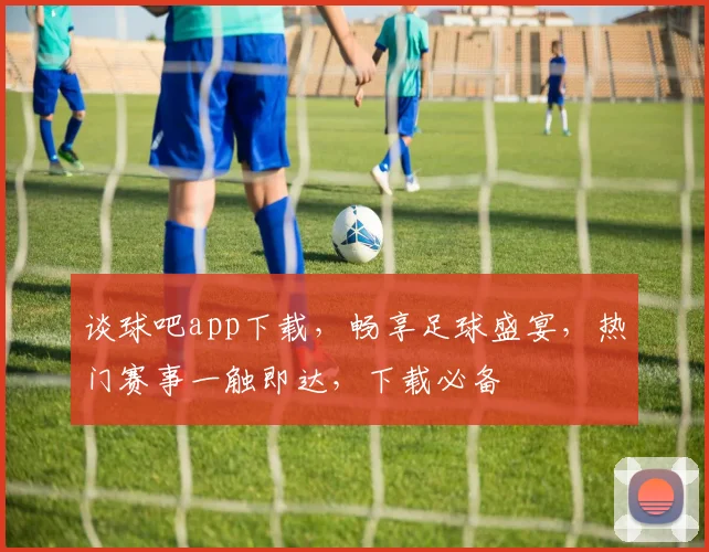 谈球吧app下载，畅享足球盛宴，热门赛事一触即达，下载必备
