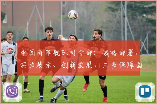 中国海军舰队司令部：战略部署、实力展示、创新发展，三重保障国家海上安全